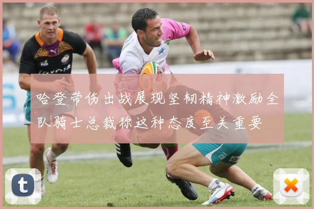 哈登带伤出战展现坚韧精神激励全队骑士总裁称这种态度至关重要