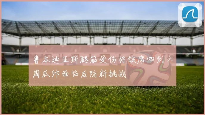鲁本迪亚斯腿筋受伤将缺席四到六周瓜帅面临后防新挑战