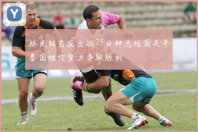 林良铭首发出战75分钟总结国足平泰国继续努力争取胜利