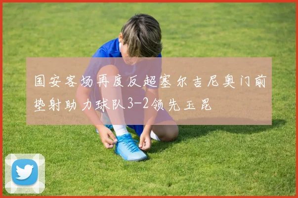 国安客场再度反超塞尔吉尼奥门前垫射助力球队3-2领先玉昆