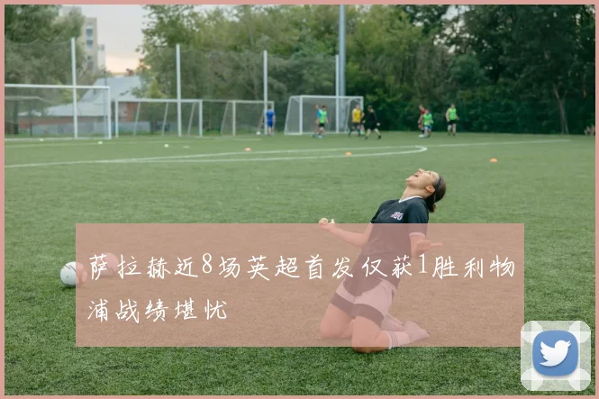 萨拉赫近8场英超首发仅获1胜利物浦战绩堪忧