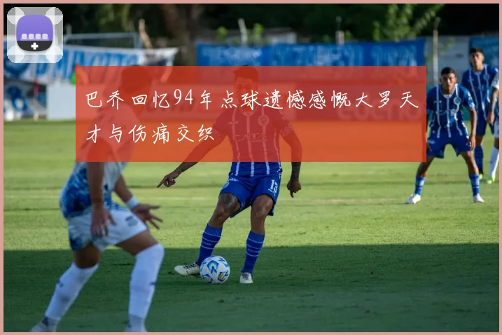 巴乔回忆94年点球遗憾感慨大罗天才与伤痛交织