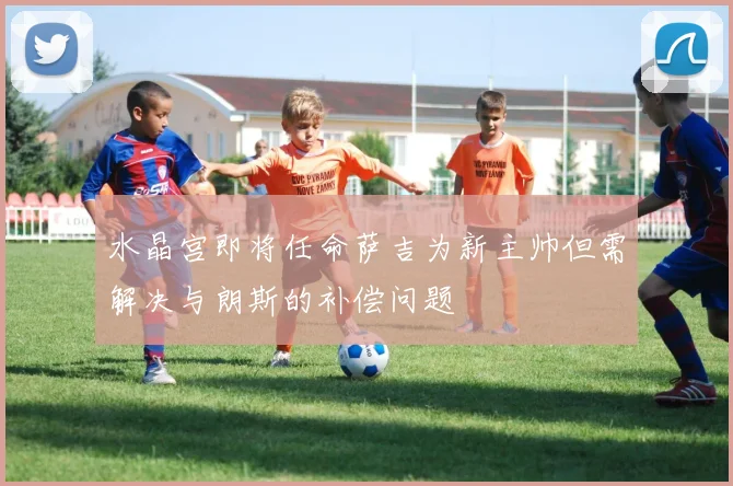 水晶宫即将任命萨吉为新主帅但需解决与朗斯的补偿问题