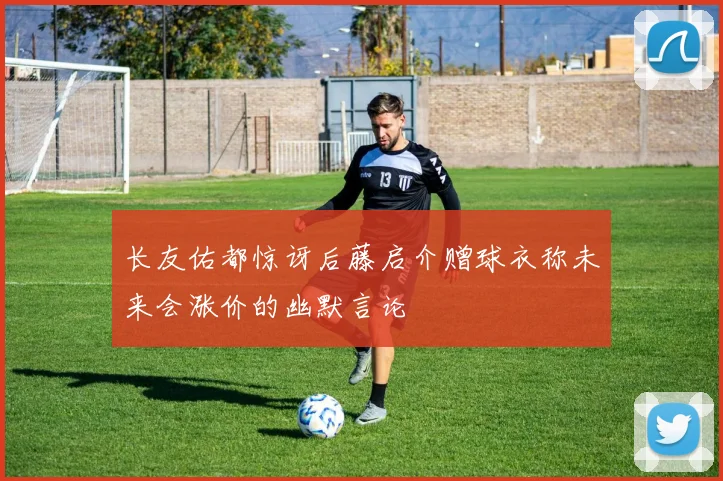 长友佑都惊讶后藤启介赠球衣称未来会涨价的幽默言论