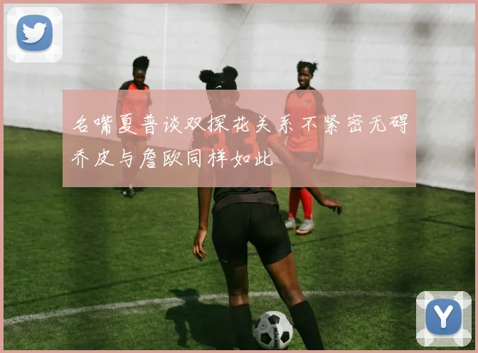 名嘴夏普谈双探花关系不紧密无碍乔皮与詹欧同样如此