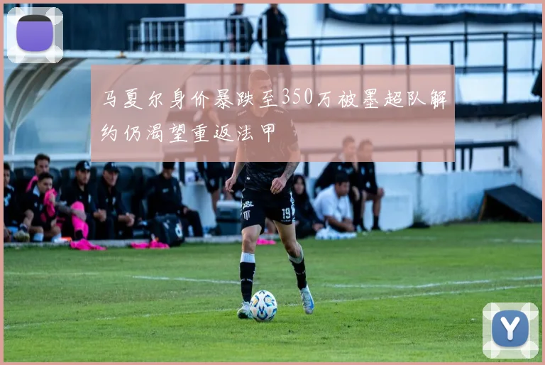 马夏尔身价暴跌至350万被墨超队解约仍渴望重返法甲