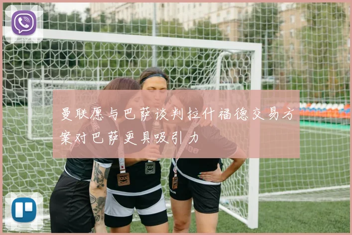 曼联愿与巴萨谈判拉什福德交易方案对巴萨更具吸引力