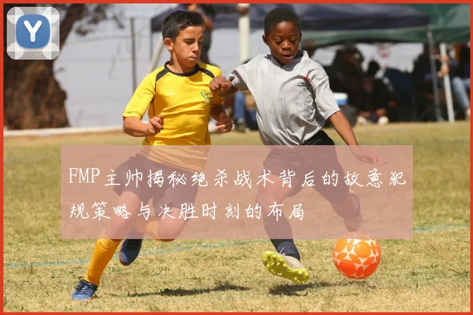 FMP主帅揭秘绝杀战术背后的故意犯规策略与决胜时刻的布局