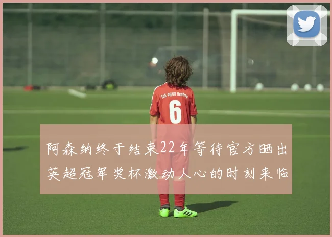 阿森纳终于结束22年等待官方晒出英超冠军奖杯激动人心的时刻来临