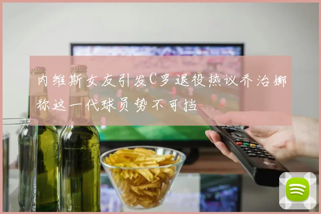 内维斯女友引发C罗退役热议乔治娜称这一代球员势不可挡